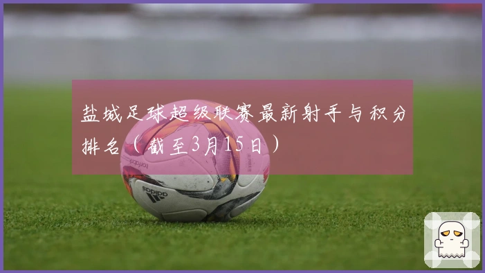 盐城足球超级联赛最新射手与积分排名（截至3月15日）