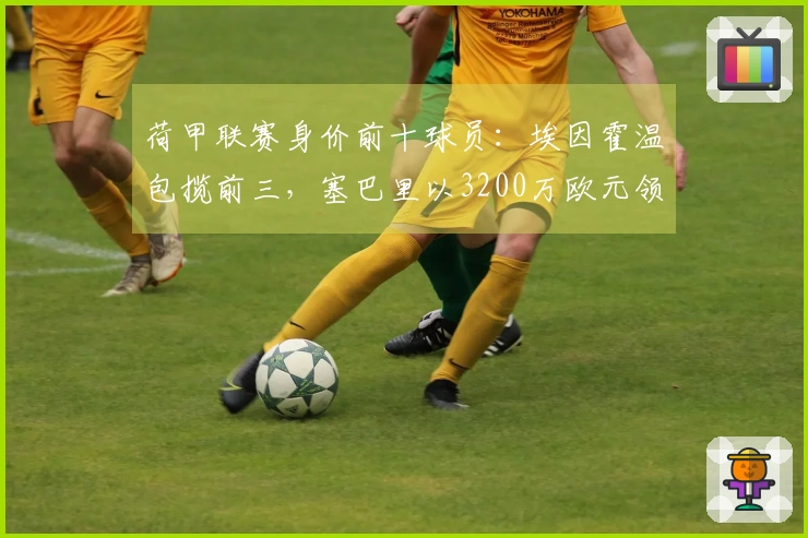 荷甲联赛身价前十球员：埃因霍温包揽前三，塞巴里以3200万欧元领衔