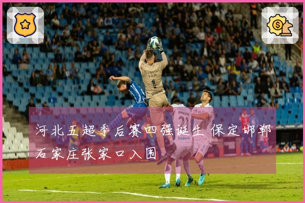 河北五超季后赛四强诞生 保定邯郸石家庄张家口入围
