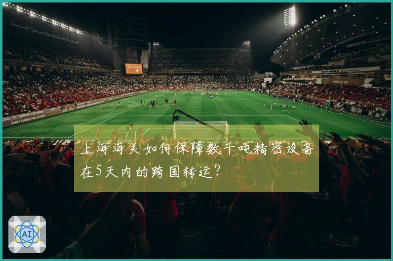 上海海关如何保障数千吨精密设备在5天内的跨国转运？