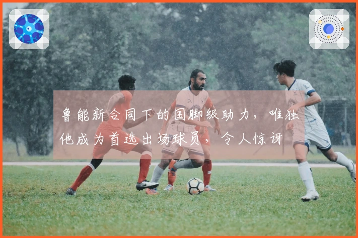 鲁能新合同下的国脚级助力，唯独他成为首选出场球员，令人惊讶