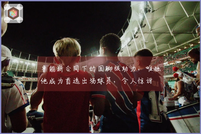 鲁能新合同下的国脚级助力，唯独他成为首选出场球员，令人惊讶