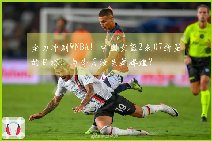 全力冲刺WNBA！中国女篮2米07新星的目标：与李月汝共舞辉煌？