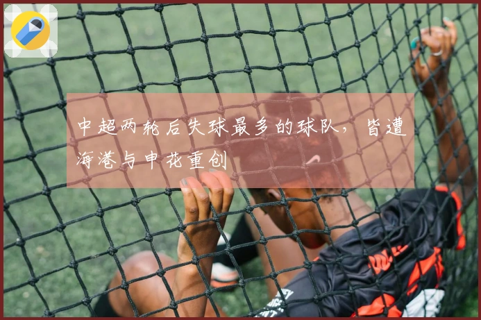 中超两轮后失球最多的球队，皆遭海港与申花重创