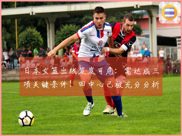日本女篮出线岌岌可危：需达成三项关键条件！田中心已被充分分析